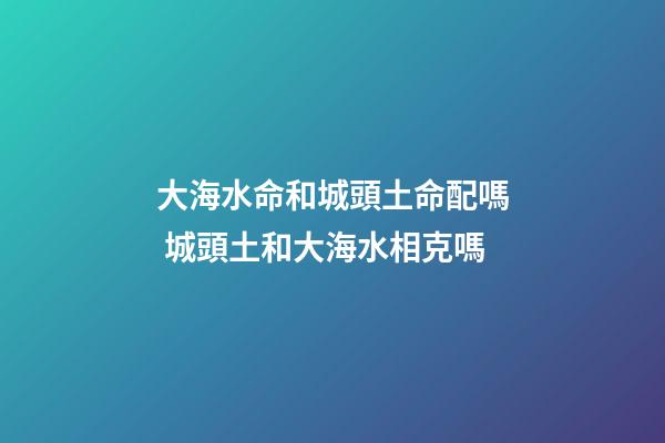 大海水命和城頭土命配嗎 城頭土和大海水相克嗎